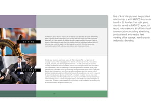 11
Products
We take your business as seriously as you do. That’s why we oﬀer a full spectrum of
coverage to ensure that every aspect of it—from its commercial vehicles and vessels to
its goods, property, and other tangible investments—are fully protected. Our business
coverage also features third-party liability policies and coverage for those who work within
your organization. With the tightening of corporate governance standards, those at the
helm are more vulnerable to the risk of personal liability than ever before. NAGICO will cover
director-level management and oﬃcers, as well as employees and their spouses in both
local and worldwide jurisdictions. Related to that is professional indemnity, which is essential
for accountants, lawyers, doctors, architects, IT consultants, business advisors, real estate
agents, contractors and other professionals who may be vulnerable to bad-service claims or
clients claiming a loss as a result of negligent advice. From theft to business interruption to
construction, if there’s a potential threat to your business or risk involved in the work that you
do, we have a policy designed to protect you.
B U S I N E S S
For the many of us who live and play in the islands, water activities are a way of life. With a
NAGICO private yacht or boat policy, you can truly relax and enjoy your boat or personal
watercraft. The same breadth of coverage we oﬀer car and motorcycle owners is true for
owners in this category as well. From the smallest dinghy to the longest sailboat, NAGICO
will cover your vessel on water or on land against the perils of the seas, natural and
manmade disasters, theft, malicious acts, collision, acts of piracy and more.
M A R I N E
One of Axia’s largest and longest client
relationships is with NAGICO Insurances
based in St. Maarten. For eight years,
Axia has served as NAGICO’s agency of
record. Axia maintains all of their visual
communications including advertising,
print collateral, web media, fleet
marking, office signage, event graphics
and product branding.
 