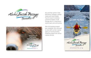 Axia and their partner, Great
Destination Strategies, worked
closely with South Alaska
Tourism Council to develop
a brand for Alaska’s Inside
Passage which is comprised of
several towns and communities.
After the branding program
was completed, Axia continued
to serve SATC as their creative
agency of record providing
marketing support and various
creative services.
Go with the ﬂow
a l a s k a i n f o . o r g
Get eye to eye
with Alaska.
Start planning now!
AlaskasInsidePassage.com
SA1002-Post Card-FINAL.indd 1 1/16/15 2:23 PM
 