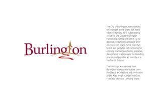 The City of Burlington, Iowa realized
they needed a new brand but didn’t
have the funding for a full branding
initiative. The Greater Burlington
Partnership contracted with Axia to
develop a wayfinding program with
an essence of brand. Since the city’s
brand was outdated not conducive for
a strong branded wayfinding presence,
Axia offered to abbreviate the branding
process and expedite an identity at a
fraction of the cost.
The final logo was derived from
Burlington’s two primary attractions-
the classic architecture and the historic
Snake Alley which is older than San
Francisco’s famous Lombard Street.
 
