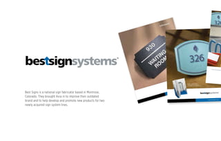 ImPressions
™
bestsigns.com
Custom Conﬁguration
bestsigns.com
MATERIAL DEPTH
Environmental Performance Rating
BRAILLE
Preferred Type 2 “California” Braille
COLORS
Substrate Material: 14 Standard
Text & Raised Characters: 73 Standard
Text & Raised Characters: Custom Colors Available
Text & Raised Characters: Black or White Stamped
Text & Raised Characters: Metallic
SURFACE TEXTURES
Standard Options: Matte, Stipple, Slate
EDGE DETAILING
Beveled edges available
EDGE PROFILES
Proﬁles: 5 Standard Shapes
Proﬁles: Customize any Shape
MOUNTING OPTIONS
VFT Tape, Mounting Holes, Countersunk Mounting Holes
WINDOW SIGN OPTIONS
Flat non-glare lens
FLAME & UV RESISTANCE
CLASS A FIRE-RATING at additional Cost (See Pricing)
UV Resistant Coating
1/8”
Interior
•
•
•
•
•
•
•
•
•
•
•
1/4”
Interior
•
•
•
•
•
•
•
•
•
•
•
•
•
1/8”
Exterior
•
•
•
•
•
•
•
•
•
•
•
1/4”
Exterior
•
•
•
•
•
•
•
•
•
•
•
•
•
237
237
237
237
237
Material Colors
Edge Proﬁle Options
Color Matching
Printed color examples are
CMYK approximations only and
should not be used for ﬁnal
color-matching. Color samples
are available for accurate
prooﬁng. Custom colors
available.
Integral surface textures add
an additional dimension to
the design. Stipple and Slate
textures hide ﬁngerprints and
minor marring from excessive
handling.
Custom Proﬁles
Computer-guided routing
allows for virtually any
designer-speciﬁed custom
proﬁle to be created.
Complete design freedom to
complement any surroundings
with limitless custom proﬁles.
Raised Edges and Backplates
Layers can be adhered together
to create a unique, dimensional
design.
Available Proﬁles
Surface Texture Options
Black
Green
Dark Brown
Canyon
Brown
Cadet
Monterey
Gray
Cabernet
Dark Gray
Beige
Pewter
Rouge
White
Classic
Bull Nose
45 Degree
Matte
Stipple
Slate
Rectangular
Beveled Corner
Radiused Corner
Tombstone
Ellipse/Round
Lucent™
www.bestsigns.com
Request a complimentary
Lucent sample directly from
our website at www.bestsigns.com
237237 237 237237
Standard Proﬁles (Custom Available)
Rectangular Beveled Corner Radiused Corner Tombstone Ellipse/Round
MATERIAL CLASS
SUBSTRATE DEPTH
PERFORMANCE RATING
BRAILLE
Preferred grade-2 domed Braille
MATERIAL COLORS (EDGE)
Clear
Green
BACKGROUND & SURFACE OPTIONS
Metallic Subsurface
Clear or Standard Subsurface Color
Metalic Surface Color
Standard Surface Painted
TEXT & RAISED CHARACTERS
73 Standard Paint Colors
Metallic: Silver, Gold
SURFACE TEXTURES
Standard Options: Matte, Stipple, Slate
EDGE DETAILING
Polished Edges
Beveled Edges
EDGE PROFILES
Proﬁles: 5 Standard Shapes
Proﬁles: Customize any Shape
MOUNTING OPTIONS
VFT Tape, Mounting Holes
Premium
1/8”
Interior
•
•
•
•
•
•
•
•
•
•
•
•
•
Premium
1/4”
Interior
•
•
•
•
•
•
•
•
•
•
•
•
•
•
Premium
3/8”
Interior
•
•
•
•
•
•
•
•
•
•
•
•
•
•
Custom
1/8”
Interior
•
•
•
•
•
•
•
•
•
•
•
•
•
•
Custom
1/4”
Interior
•
•
•
•
•
•
•
•
•
•
•
•
•
•
•
Custom
3/8”
Interior
•
•
•
•
•
•
•
•
•
•
•
•
•
•
•
About Best
Best Sign Systems is a US
manufacturer of proven
architectural signage products
that have been consistently
speciﬁed by architects for more
than 40 years.
The organization offers an
innovative and ﬂexible portfolio
of products and processes to
create completely customized
solutions and provides best-in-
class, fast and reliable service to
sign solution providers in all 50
states.
The company was founded in
1924 and is located in Montrose,
Colorado.
1202 N. Park Avenue
Montrose, CO 81401-3171
970-249-BEST (2378)
800-235-BEST (2378)
info@bestsigns.com
www.bestsigns.com
©2008 Best Sign Systems, Inc.
Mounting Options
Architectural offsets
create an elegant and
contemporary ﬂoating
panel that offers added
dimension to your sign.
Standard Proﬁles (Custom Available)
Mount
Archite
create
contem
panel t
dimens
Standard
1/8”
Interior
•
•
•
•
•
•
•
•
•
Standard
1/4”
Interior
•
•
•
•
•
•
•
•
•
Standard
3/8”
Interior
•
•
•
•
•
•
•
•
•
www.bestsign
Sweets Bro-Facing pages.indd 1
Best Signs is a national sign fabricator based in Montrose,
Colorado. They brought Axia in to improve their outdated
brand and to help develop and promote new products for two
newly acquired sign system lines.
 