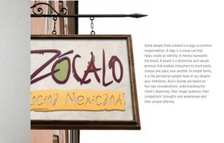 Some people think a brand is a logo–a common
misperception. A logo is a visual cue that
helps create an identity. It merely represents
the brand. A brand is a distinctive and valued
promise that enables consumers to more easily
choose one place over another. In simple terms,
it is the perception people have of you despite
your intentions. Axia’s brands are based on
four key considerations: understanding the
client’s objectives, their target audience, their
competitors’ strengths and weaknesses and
their unique offering.
 