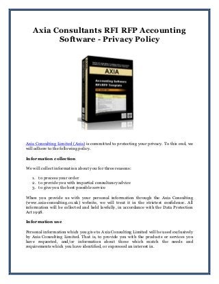 Axia Consultants RFI RFP Accounting
Software - Privacy Policy
Axia Consulting Limited (Axia) is committed to protecting your privacy. To this end, we
will adhere to the following policy.
Information collection
We will collect information about you for three reasons:
1. to process your order
2. to provide you with impartial consultancy advice
3. to give you the best possible service
When you provide us with your personal information through the Axia Consulting
(www.axia-consulting.co.uk) website, we will treat it in the strictest confidence. All
information will be collected and held lawfully, in accordance with the Data Protection
Act 1998.
Information use
Personal information which you give to Axia Consulting Limited will be used exclusively
by Axia Consulting Limited. That is, to provide you with the products or services you
have requested, and/or information about these which match the needs and
requirements which you have identified, or expressed an interest in.
 