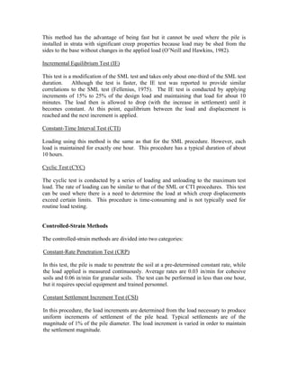This method has the advantage of being fast but it cannot be used where the pile is
installed in strata with significant creep properties because load may be shed from the
sides to the base without changes in the applied load (O’Neill and Hawkins, 1982).

Incremental Equilibrium Test (IE)

This test is a modification of the SML test and takes only about one-third of the SML test
duration.     Although the test is faster, the IE test was reported to provide similar
correlations to the SML test (Fellenius, 1975). The IE test is conducted by applying
increments of 15% to 25% of the design load and maintaining that load for about 10
minutes. The load then is allowed to drop (with the increase in settlement) until it
becomes constant. At this point, equilibrium between the load and displacement is
reached and the next increment is applied.

Constant-Time Interval Test (CTI)

Loading using this method is the same as that for the SML procedure. However, each
load is maintained for exactly one hour. This procedure has a typical duration of about
10 hours.

Cyclic Test (CYC)

The cyclic test is conducted by a series of loading and unloading to the maximum test
load. The rate of loading can be similar to that of the SML or CTI procedures. This test
can be used where there is a need to determine the load at which creep displacements
exceed certain limits. This procedure is time-consuming and is not typically used for
routine load testing.


Controlled-Strain Methods

The controlled-strain methods are divided into two categories:

Constant-Rate Penetration Test (CRP)

In this test, the pile is made to penetrate the soil at a pre-determined constant rate, while
the load applied is measured continuously. Average rates are 0.03 in/min for cohesive
soils and 0.06 in/min for granular soils. The test can be performed in less than one hour,
but it requires special equipment and trained personnel.

Constant Settlement Increment Test (CSI)

In this procedure, the load increments are determined from the load necessary to produce
uniform increments of settlement of the pile head. Typical settlements are of the
magnitude of 1% of the pile diameter. The load increment is varied in order to maintain
the settlement magnitude.
 