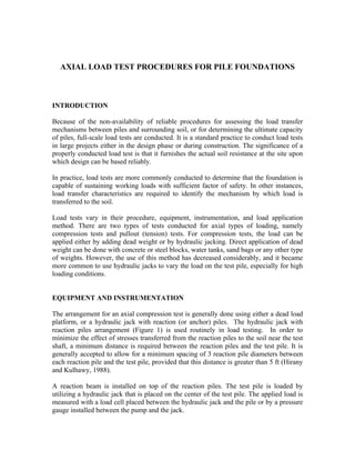 AXIAL LOAD TEST PROCEDURES FOR PILE FOUNDATIONS



INTRODUCTION

Because of the non-availability of reliable procedures for assessing the load transfer
mechanisms between piles and surrounding soil, or for determining the ultimate capacity
of piles, full-scale load tests are conducted. It is a standard practice to conduct load tests
in large projects either in the design phase or during construction. The significance of a
properly conducted load test is that it furnishes the actual soil resistance at the site upon
which design can be based reliably.

In practice, load tests are more commonly conducted to determine that the foundation is
capable of sustaining working loads with sufficient factor of safety. In other instances,
load transfer characteristics are required to identify the mechanism by which load is
transferred to the soil.

Load tests vary in their procedure, equipment, instrumentation, and load application
method. There are two types of tests conducted for axial types of loading, namely
compression tests and pullout (tension) tests. For compression tests, the load can be
applied either by adding dead weight or by hydraulic jacking. Direct application of dead
weight can be done with concrete or steel blocks, water tanks, sand bags or any other type
of weights. However, the use of this method has decreased considerably, and it became
more common to use hydraulic jacks to vary the load on the test pile, especially for high
loading conditions.


EQUIPMENT AND INSTRUMENTATION

The arrangement for an axial compression test is generally done using either a dead load
platform, or a hydraulic jack with reaction (or anchor) piles. The hydraulic jack with
reaction piles arrangement (Figure 1) is used routinely in load testing. In order to
minimize the effect of stresses transferred from the reaction piles to the soil near the test
shaft, a minimum distance is required between the reaction piles and the test pile. It is
generally accepted to allow for a minimum spacing of 3 reaction pile diameters between
each reaction pile and the test pile, provided that this distance is greater than 5 ft (Hirany
and Kulhawy, 1988).

A reaction beam is installed on top of the reaction piles. The test pile is loaded by
utilizing a hydraulic jack that is placed on the center of the test pile. The applied load is
measured with a load cell placed between the hydraulic jack and the pile or by a pressure
gauge installed between the pump and the jack.
 