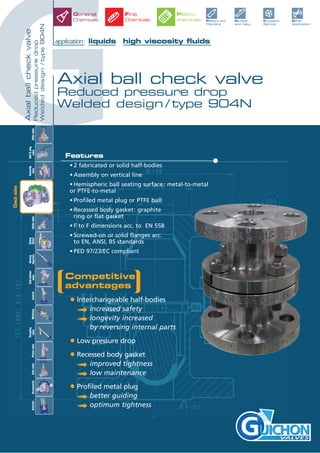 GAxialballcheckvalve
Reducedpressuredrop
Weldeddesign/type904N
Axial ball check valve
Reduced pressure drop
Welded design / type 904N
application: liquids high viscosity fluids
VALVES
General
Chemicals Plastics and
Polymers
Other
Application
Nuclear
and Navy
Cryogenic
Service
Fine
Chemicals
Petro-
chemicals
Checkvalve
Slidevalve
Ball&plug
valve
Butterfly
valve
Tankbottom
valveControlGlobevalve
Safety
Relief
Rinsing
InjectionMultiway
Sampling
valvePistonvalveAccessoriesActuatorGatevalve
Features
• 2 fabricated or solid half-bodies
• Assembly on vertical line
• Hemispheric ball seating surface: metal-to-metal
or PTFE-to-metal
• Profiled metal plug or PTFE ball
• Recessed body gasket: graphite
ring or flat gasket
• F to F dimensions acc. to EN 558
• Screwed-on or solid flanges acc.
to EN, ANSI, BS standards
• PED 97/23/EC compliant
Competitive
advantages
• Interchangeable half-bodies
ª increased safety
ª longevity increased
by reversing internal parts
• Low pressure drop
• Recessed body gasket
ª improved tightness
ª low maintenance
• Profiled metal plug
ª better guiding
ª optimum tightness
 