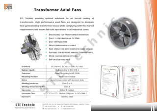 TTT rrr aaa nnn sss fff ooo rrr mmm eee rrr AAA xxx iii aaa lll FFF aaa nnn sss
Cevizli Mh. Hızır Reis Sk. Dragos Park Plaza No:10/24 Maltepe - Istanbul / Turkey
 +90 216 672 3259 •  +90 216 684 0567
 www.stetechnic.com •  info@stetechnic.com
STE Technic
ProjectEngineering Services Trade Ltd. Co.
STE Technic provides optimal solutions for air forced cooling of
transformers. High performance axial fans are designed to dissipate
heat generated by transformer losses while complying with the market
requirements and assure fail-safe operations in all industrial zones.
 ENGINEERED FOR TRANSFORMER OPERATION
 FULLY CLOSED MOTOR UP TO IP66
 EASY INSTALLATION
 HIGH CORROSION RESISTANCE
 SAFE OPERATION WITH COMPLETE GUARD GRILLES
 SUITABLE FOR EXTREME AMBIENT TEMPERATURES
 WIDE CUSTOMIZATION OPTIONS
 ERP DESIGN AVAILABLE
Standard
Balance Quality
Tolerance
Mounting Position
Motor
Winding Insulation
Winding Temperature Rise
Operation
Corrosion Class
Fasteners
Class F or H
Class B
IEC 60034-1, IEC 60335-2:80, ISO 5801
Class 2 according to DIN 24166
G6.3 according to ISO 1940-1
Horizontal & Vertical
Indoor & Outdoor
C3 / C4 / C5 - Medium / High acc. to ISO12944-2
Stainless Steel
Asynchronous motor with aluminum body
S
T
E
T
e
c
h
n
ic
 