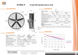 AAA 111 000 000 CCC --- FFF FFF LLL OOO WWW OOO PPP TTT III MMM III ZZZ EEE DDD AAA XXX III AAA LLL FFF AAA NNN
Cevizli Mh. Hızır Reis Sk. Dragos Park Plaza No:10/24 Maltepe - Istanbul / Turkey
 +90 216 672 3259 •  +90 216 684 0567
 www.stetechnic.com •  info@stetechnic.com
STE Technic
ProjectEngineering Services Trade Ltd. Co.
________ Fan Dimensions
________ Configuration
________ Specification
________ Performance
Motor Protection Class  IP55  IP56  IP65  IP66
Wings
Protection Grids
Color (housing,motor,grids)  RAL7031  RAL7032  RAL7033  Other
Operation Ambient (°C)  -25~+60  -25~+70  -40~+60  -40~+70
Corrosion Class  C3  C4  C5 Medium/High
Thermal Protection
Thermal protection requires an external control unit or relay to operate.
 Rear
 No  Yes
 GFR Polyamide  Aluminum
 Front
Number of Poles
Type
Frequency (±2%)
Voltage (3ph. ±5%) 230V ∆ / 400V Y 278V ∆ / 480V Y
Full Load Current 6,6 A / 3,8 A 6,6 A / 3,8 A
Input Power (max.)
Speed
Sound Pressure (LPA 1m/2m) 79 dB(A) / 74 dB(A) 87 dB(A) / 82 dB(A)
Air Flow
Weight (varies by options)
Air flow and sound pressure level (SPL) are given for free blowing operation with inlet&outlet guard grids.
SPL values at 1m are measured from side of the fan. SPL values at 2m are calculated by inverse square law.
6
A100C-F5 A100C-F6
50 Hz 60 Hz
1840 W 2170 W
960 rpm 1152 rpm
63 kg
8,64 m³/s 8,42 m³/s
0,00
2,00
4,00
6,00
8,00
10,00
0 25 50 75 100 125 150
AirFlow[m³/s]
Pressure [Pa]
A100C-F5
A100C-F6
S
T
E
T
e
c
h
n
ic
 
