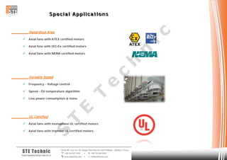 SSS ppp eee ccc iii aaa lll AAA ppp ppp lll iii ccc aaa ttt iii ooo nnn sss
Cevizli Mh. Hızır Reis Sk. Dragos Park Plaza No:10/24 Maltepe - Istanbul / Turkey
 +90 216 672 3259 •  +90 216 684 0567
 www.stetechnic.com •  info@stetechnic.com
STE Technic
ProjectEngineering Services Trade Ltd. Co.
________ Hazardous Area
 Axial fans with ATEX certified motors
 Axial fans with IEC-Ex certified motors
 Axial fans with NEMA certified motors
________ Variable Speed
 Frequency - Voltage control
 Speed - Oil temperature algorithm
 Low power consumption & noise
________ UL Certified
 Axial fans with monophase UL certified motors
 Axial fans with triphase UL certified motors
S
T
E
T
e
c
h
n
ic
 