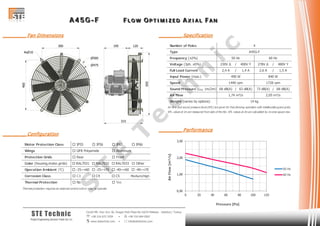 AAA 444 555 GGG --- FFF FFF LLL OOO WWW OOO PPP TTT III MMM III ZZZ EEE DDD AAA XXX III AAA LLL FFF AAA NNN
Cevizli Mh. Hızır Reis Sk. Dragos Park Plaza No:10/24 Maltepe - Istanbul / Turkey
 +90 216 672 3259 •  +90 216 684 0567
 www.stetechnic.com •  info@stetechnic.com
STE Technic
ProjectEngineering Services Trade Ltd. Co.
________ Fan Dimensions
________ Configuration
________ Specification
________ Performance
Motor Protection Class  IP55  IP56  IP65  IP66
Wings
Protection Grids
Color (housing,motor,grids)  RAL7031  RAL7032  RAL7033  Other
Operation Ambient (°C)  -25~+60  -25~+70  -40~+60  -40~+70
Corrosion Class  C3  C4  C5 Medium/High
Thermal Protection
Thermal protection requires an external control unit or relay to operate.
 Rear
 No  Yes
 GFR Polyamide  Aluminum
 Front
Number of Poles
Type
Frequency (±2%)
Voltage (3ph. ±5%) 230V ∆ / 400V Y 278V ∆ / 480V Y
Full Load Current 2,4 A / 1,4 A 2,6 A / 1,5 A
Input Power (max.)
Speed
Sound Pressure (LPA 1m/2m) 68 dB(A) / 63 dB(A) 73 dB(A) / 68 dB(A)
Air Flow
Weight (varies by options)
Air flow and sound pressure level (SPL) are given for free blowing operation with inlet&outlet guard grids.
SPL values at 1m are measured from side of the fan. SPL values at 2m are calculated by inverse square law.
4
A45G-F
50 Hz 60 Hz
490 W 840 W
1440 rpm 1728 rpm
14 kg
1,74 m³/s 2,05 m³/s
0,00
1,00
2,00
3,00
0 20 40 60 80 100 120
AirFlow[m³/s]
Pressure [Pa]
50 Hz
60 Hz
S
T
E
T
e
c
h
n
ic
 