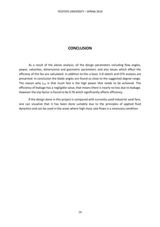 YEDITEPE UNIVERSITY – SPRING 2010
14
CONCLUSION
As a result of the above analysis, all the design parameters including flow angles,
power, velocities, dimensional and geometric parameters and also losses which effect the
efficieny of the fan are calculated. In addition to this a basic 3-D sketch and CFD analysis are
presented. In conclusion the blade angles are found so close to the suggested degree range.
The reason why cw2 is that much fast is the high power that needs to be achieved. The
efficiency of leakage has a negligible value, that means there is nearly no loss due to leakage.
However the slip factor is found to be 0.78 which significantly affects efficiency.
If the design done in this project is compared with currently used industrial axial fans,
one can visualize that it has been done suitabily due to the principles of applied fluid
dynamics and can be used in the areas where high mass rate flows is a necessary condition.
 