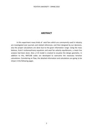 YEDITEPE UNIVERSITY – SPRING 2010
2
ABSTRACT
In this experiment many kinds of axial fans which are commomnly used in industry
are investigated over journals and related references; and then designed by our decisions,
also the proper calculations are done due to the given information range. Using the mass
balance, Euler’s turbomachinery equations and axial fan velocity equilibriums; a mean line
analysis had been done. Also a 3-D model is created to visualize the design geometry. In
addition to this, MATLAB codes are developed to overcome the necessary iterative
calculations. Considering air flow, the detailed information and calculations are going to be
shown in the following pages.
 