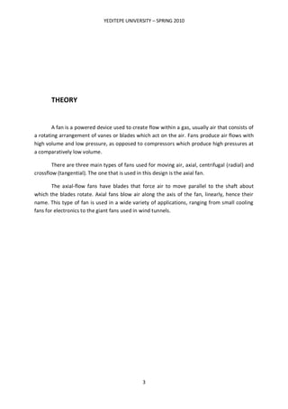 YEDITEPE UNIVERSITY – SPRING 2010
3
THEORY
A fan is a powered device used to create flow within a gas, usually air that consists of
a rotating arrangement of vanes or blades which act on the air. Fans produce air flows with
high volume and low pressure, as opposed to compressors which produce high pressures at
a comparatively low volume.
There are three main types of fans used for moving air, axial, centrifugal (radial) and
crossflow (tangential). The one that is used in this design is the axial fan.
The axial-flow fans have blades that force air to move parallel to the shaft about
which the blades rotate. Axial fans blow air along the axis of the fan, linearly, hence their
name. This type of fan is used in a wide variety of applications, ranging from small cooling
fans for electronics to the giant fans used in wind tunnels.
 