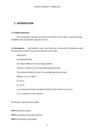 YEDITEPE UNIVERSITY – SPRING 2010
4
1. INTRODUCTION
1.1 Problem Statement
We are assigned to design a fan, having a mass flow rate of 1 kg/s, a pressure change
of 3000Pa and a tip diameter range of 10-16 cm.
1.2 Assumptions: We decided to have more flow area at the outlet by choosing a small
thickness value and the maximum tip diameter at the range.
No prewhirl.
Incompressible flow.
N is chosen 5000 rpm to have a high speed fan.
Thickness is chosen 2 mm by investigating industrial data.
The number of blades is chosen 9 by investigating industrial data.
Medium: air, ρ=1.2 kg/m3
Rtip=8 cm
Rhub=3 cm
u1=u2 ( because the inlet and outlet diameters of the axial fan are same )
ca1=ca2 ( because of mass balance )
The design is seperated into 3 steps:
STEP 1: Meanline analysis
STEP 2: Calculation and analysis of losses
STEP 3: CAD design of the project
 