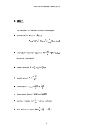 YEDITEPE UNIVERSITY – SPRING 2010
5
2. STEP 1
The formulas that are used for mean line analysis:
Mass equation: mdot=caAflowρ
Aflow=πrtip
2
-πrhub
2
-z (rtip-rhub)
Euler’s turbomachinery equation: W= =gH=u2cw2
(Assuming no prewhirl)
Power formulae: P= gH= Δp
Specific speed: NS=
Mean radius: rmean=
Rotor speed: umean= 2πrmeanN/60
Absolute velocity: ca= (without occlusion)
Area without occlusion: A0=
 
