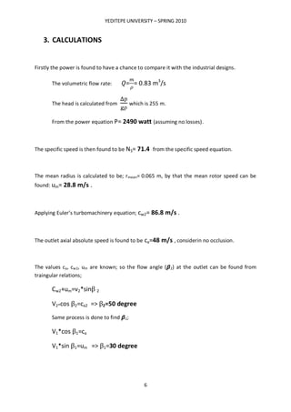 YEDITEPE UNIVERSITY – SPRING 2010
6
3. CALCULATIONS
Firstly the power is found to have a chance to compare it with the industrial designs.
The volumetric flow rate: = = 0.83 m3
/s
The head is calculated from which is 255 m.
From the power equation P= 2490 watt (assuming no losses).
The specific speed is then found to be NS= 71.4 from the specific speed equation.
The mean radius is calculated to be; rmean= 0.065 m, by that the mean rotor speed can be
found: um= 28.8 m/s .
Applying Euler’s turbomachinery equation; cw2= 86.8 m/s .
The outlet axial absolute speed is found to be ca=48 m/s , considerin no occlusion.
The values ca, cw2, um are known; so the flow angle ( 2) at the outlet can be found from
traingular relations;
Cw2+um=v2*sinβ 2
V2*cos β2=ca2 => β2=50 degree
Same process is done to find 1;
V1*cos β1=ca
V1*sin β1=um => β1=30 degree
 
