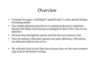 • Common fan types: centrifugal (“squirrel cage”), axial, special designs
(including radial)
• Fan rotation direction (clockwise or counterclockwise) is important
because the blades and housing are designed to direct flow only in one
direction
• Pressure drop through the system must be known to choose a fan.
• Fans are quietest when they operate near peak efficiency; efficiencies
are often provided on fan curves.
• We will only look at axial fans here because they are the most common
type used in electronics cooling.
Overview
 