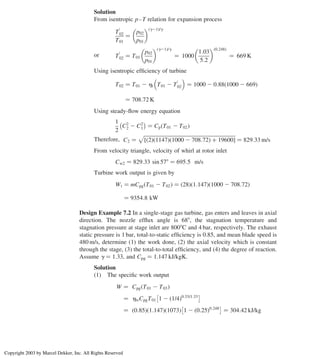 Solution
From isentropic p–T relation for expansion process
T
0
02
T01
¼
p02
p01
 ðg21Þ/g
or T
0
02 ¼ T01
p02
p01
 ðg21Þ/g
¼ 1000
1:03
5:2
 ð0:248Þ
¼ 669 K
Using isentropic efﬁciency of turbine
T02 ¼ T01 2 ht T01 2 T
0
02
 
¼ 1000 2 0:88 1000 2 669
ð Þ
¼ 708:72 K
Using steady-ﬂow energy equation
1
2
C2
2 2 C2
1
 
¼ Cp T01 2 T02
ð Þ
Therefore, C2 ¼
ﬃﬃﬃﬃﬃﬃﬃﬃﬃﬃﬃﬃﬃﬃﬃﬃﬃﬃﬃﬃﬃﬃﬃﬃﬃﬃﬃﬃﬃﬃﬃﬃﬃﬃﬃﬃﬃﬃﬃﬃﬃﬃﬃﬃﬃﬃﬃﬃﬃﬃﬃﬃﬃﬃﬃﬃﬃﬃﬃﬃﬃﬃﬃﬃﬃﬃﬃﬃﬃﬃﬃﬃ
ð2Þð1147Þ 1000 2 708:72
ð Þ þ 19600
½ 
p
¼ 829:33 m/s
From velocity triangle, velocity of whirl at rotor inlet
Cw2 ¼ 829:33 sin 578 ¼ 695:5 m/s
Turbine work output is given by
Wt ¼ mCpg T01 2 T02
ð Þ ¼ ð28Þð1:147Þ 1000 2 708:72
ð Þ
¼ 9354:8 kW
Design Example 7.2 In a single-stage gas turbine, gas enters and leaves in axial
direction. The nozzle efﬂux angle is 688, the stagnation temperature and
stagnation pressure at stage inlet are 8008C and 4 bar, respectively. The exhaust
static pressure is 1 bar, total-to-static efﬁciency is 0.85, and mean blade speed is
480 m/s, determine (1) the work done, (2) the axial velocity which is constant
through the stage, (3) the total-to-total efﬁciency, and (4) the degree of reaction.
Assume g ¼ 1.33, and Cpg ¼ 1.147 kJ/kgK.
Solution
(1) The speciﬁc work output
W ¼ Cpg T01 2 T03
ð Þ
¼ htsCpgT01 1 2 1/4
ð Þ0:33/1:33
¼ ð0:85Þð1:147Þð1073Þ 1 2 ð0:25Þ0:248
¼ 304:42 kJ/kg
Chapter 7
294
Copyright 2003 by Marcel Dekker, Inc. All Rights Reserved
 