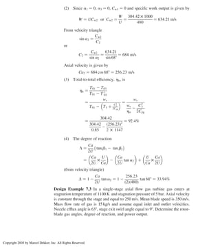 (2) Since a1 ¼ 0, a3 ¼ 0, Cw1 ¼ 0 and speciﬁc work output is given by
W ¼ UCw2 or Cw2 ¼
W
U
¼
304:42 £ 1000
480
¼ 634:21 m/s
From velocity triangle
sin a2 ¼
Cw2
C2
or
C2 ¼
Cw2
sin a2
¼
634:21
sin 688
¼ 684 m/s
Axial velocity is given by
Ca2 ¼ 684 cos 688 ¼ 256:23 m/s
(3) Total-to-total efﬁciency, htt, is
htt ¼
T01 2 T03
T01 2 T 0
03
¼
ws
T01 2 T3 þ
C2
3
2Cpg
  ¼
ws
ws
hts
2
C2
3
2Cpg
¼
304:42
304:42
0:85
2
256:23
ð Þ2
2 £ 1147
¼ 92:4%
(4) The degree of reaction
L ¼
Ca
2U
tan b3 2 tan b2
 
¼
Ca
2U
£
U
Ca
 
2
Ca
2U
tan a2
 
þ
U
Ca
£
Ca
2U
 
(from velocity triangle)
L ¼ 1 2
Ca
2U
tan a2 ¼ 1 2
256:23
ð2Þð480Þ
tan 688 ¼ 33:94%
Design Example 7.3 In a single-stage axial ﬂow gas turbine gas enters at
stagnation temperature of 1100 K and stagnation pressure of 5 bar. Axial velocity
is constant through the stage and equal to 250 m/s. Mean blade speed is 350 m/s.
Mass ﬂow rate of gas is 15 kg/s and assume equal inlet and outlet velocities.
Nozzle efﬂux angle is 638, stage exit swirl angle equal to 98. Determine the rotor-
blade gas angles, degree of reaction, and power output.
Axial Flow and Radial Flow Gas Turbines 295
Copyright 2003 by Marcel Dekker, Inc. All Rights Reserved
 