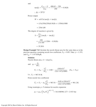 and
tan b2 ¼
Cw2 2 U
Ca2
¼
490:65 2 350
250
¼ 0:5626
[ b2 ¼ 29821
0
Power output
W ¼ mUCað tan b2 þ tan b3Þ
¼ ð15Þð350Þð250Þð0:5626 þ 1:5584Þ/1000
¼ 2784 kW
The degree of reaction is given by
L ¼
Ca
2U
tan b3 2 tan b2
 
¼
250
2 £ 350
1:5584 2 0:5626
ð Þ
¼ 35:56%
Design Example 7.4 Calculate the nozzle throat area for the same data as in the
precious question, assuming nozzle loss coefﬁcient, TN ¼ 0.05. Take g ¼ 1.333,
and Cpg ¼ 1.147 kJ/kgK.
Solution
Nozzle throat area, A ¼ m/r2Ca2
and r2 ¼
p2
RT2
T2 ¼ T02 2
C2
2
2Cp
¼ 1100 2
550:67
ð Þ2
ð2Þð1:147Þð1000Þ
T01 ¼ T02
ð Þ
i.e., T2 ¼ 967:81 K
From nozzle loss coefﬁcient
T
0
2 ¼ T2 2 lN
C2
2
2Cp
¼ 967:81 2
0:05 £ 550:67
ð Þ2
ð2Þð1:147Þð1000Þ
¼ 961:2 K
Using isentropic p–T relation for nozzle expansion
p2 ¼ p01= T01/T
0
2
 g/ g21
ð Þ
¼ 5/ 1100/961:2
ð Þ4
¼ 2:915 bar
Axial Flow and Radial Flow Gas Turbines 297
Copyright 2003 by Marcel Dekker, Inc. All Rights Reserved
 