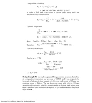 Using turbine efﬁciency
T03 ¼ T01 2 ht T01 2 T 0
03
 
¼ 1000 2 0:85ð1000 2 863:558Þ ¼ 884 K
In order to ﬁnd static temperature at turbine outlet, using static and
stagnation temperature relation
T3 ¼ T03 2
C2
3
2Cpg
¼ 884 2
2702
ð2Þð1:147Þð1000Þ
¼ 852 K ¼ T2
Dynamic temperature
C2
2
2Cpg
¼ 1000 2 T2 ¼ 1000 2 852 ¼ 148 K
C2 ¼
ﬃﬃﬃﬃﬃﬃﬃﬃﬃﬃﬃﬃﬃﬃﬃﬃﬃﬃﬃﬃﬃﬃﬃﬃﬃﬃﬃﬃﬃﬃﬃﬃﬃﬃﬃﬃﬃﬃﬃﬃﬃﬃﬃﬃﬃﬃﬃ
ð2Þð1:147Þð148Þð1000Þ
½ 
p
¼ 582:677 m/s
Since, CpgDTos ¼ U Cw3 þ Cw2
ð Þ ¼ UCw2 ðCw3 ¼ 0Þ
Therefore, Cw2 ¼
ð1:147Þð1000Þ 1000 2 884
ð Þ
290
¼ 458:8 m/s
From velocity triangle
sin a2 ¼
Cw2
C2
¼
458:8
582:677
¼ 0:787
That is, a2 ¼ 518540
tan b2 ¼
Cw2 2 U
Ca2
¼
458:8 2 290
C2 cos a2
¼
458:8 2 290
582:677 cos 51:908
¼ 0:47
i.e., b2 ¼ 25890
Design Example 7.6 In a single-stage axial ﬂow gas turbine, gas enters the turbine
at a stagnation temperature and pressure of 1150 K and 8 bar, respectively.
Isentropic efﬁciency of stage is equal to 0.88, mean blade speed is 300 m/s, and
rotational speed is 240 rps. The gas leaves the stage with velocity 390 m/s.
Assuming inlet and outlet velocities are same and axial, ﬁnd the blade height at the
outlet conditions when the mass ﬂow of gas is 34 kg/s, and temperature drop in the
stage is 145 K.
Axial Flow and Radial Flow Gas Turbines 299
Copyright 2003 by Marcel Dekker, Inc. All Rights Reserved
 