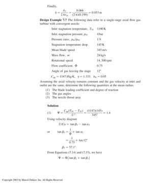 Finally,
h ¼
A3
2 prm
¼
0:066
ð2 pÞð0:199Þ
¼ 0:053 m
Design Example 7.7 The following data refer to a single-stage axial ﬂow gas
turbine with convergent nozzle:
Inlet stagnation temperature; T01 1100 K
Inlet stagnation pressure; p01 4 bar
Pressure ratio; p01/p03 1:9
Stagnation temperature drop 145 K
Mean blade speed 345 m/s
Mass flow; m 24 kg/s
Rotational speed 14; 500 rpm
Flow coefficient; F 0:75
Angle of gas leaving the stage 128
Cpg ¼ 1147 J/kg K; g ¼ 1:333; lN ¼ 0:05
Assuming the axial velocity remains constant and the gas velocity at inlet and
outlet are the same, determine the following quantities at the mean radius:
(1) The blade loading coefﬁcient and degree of reaction
(2) The gas angles
(3) The nozzle throat area
Solution
ð1Þ C ¼
Cpg T01 2 T03
ð Þ
U 2
¼
ð1147Þð145Þ
3452
¼ 1:4
Using velocity diagram
U/Ca ¼ tan b3 2 tan a3
or tan b3 ¼
1
F
þ tan a3
¼
1
0:75
þ tan 128
b3 ¼ 57:18
From Equations (7.14) and (7.15), we have
C ¼ F tan b2 þ tan b3
 
Axial Flow and Radial Flow Gas Turbines 301
Copyright 2003 by Marcel Dekker, Inc. All Rights Reserved
 
