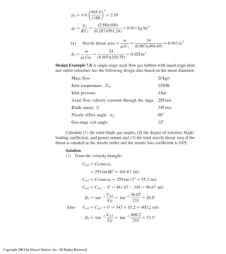 p2 ¼ 4 £
985:8
1100
 4
¼ 2:58
r2 ¼
p2
RT2
¼
ð2:58Þð100Þ
ð0:287Þð991:24Þ
¼ 0:911 kg /m3
ð4Þ Nozzle throat area ¼
m
r1C1
¼
24
ð0:907Þð499:49Þ
¼ 0:053 m2
A1 ¼
m
r1Ca1
¼
24
ð0:907Þð258:75Þ
¼ 0:102 m2
Design Example 7.8 A single-stage axial ﬂow gas turbine with equal stage inlet
and outlet velocities has the following design data based on the mean diameter:
Mass flow 20 kg/s
Inlet temperature; T01 1150K
Inlet pressure 4 bar
Axial flow velocity constant through the stage 255 m/s
Blade speed; U 345 m/s
Nozzle efflux angle; a2 608
Gas-stage exit angle 128
Calculate (1) the rotor-blade gas angles, (2) the degree of reaction, blade-
loading coefﬁcient, and power output and (3) the total nozzle throat area if the
throat is situated at the nozzle outlet and the nozzle loss coefﬁcient is 0.05.
Solution
(1) From the velocity triangles
Cw2 ¼ Ca tan a2
¼ 255 tan 608 ¼ 441:67 m/s
Cw3 ¼ Ca tan a3 ¼ 255 tan 128 ¼ 55:2 m/s
Vw2 ¼ Cw2 2 U ¼ 441:67 2 345 ¼ 96:67 m/s
b2 ¼ tan 21 Vw2
Ca
¼ tan 21 96:67
255
¼ 20:88
Also Vw3 ¼ Cw3 þ U ¼ 345 þ 55:2 ¼ 400:2 m/s
[ b3 ¼ tan 21 Vw3
Ca
¼ tan 21 400:2
255
¼ 57:58
Axial Flow and Radial Flow Gas Turbines 303
Copyright 2003 by Marcel Dekker, Inc. All Rights Reserved
 