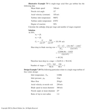 Illustrative Example 7.9 A single-stage axial ﬂow gas turbine has the
following data
Mean blade speed 340 m/s
Nozzle exit angle 158
Axial velocity ðconstantÞ 105 m/s
Turbine inlet temperature 9008C
Turbine outlet temperature 6708C
Degree of reaction 50%
Calculate the enthalpy drop per stage and number of stages required.
Solution
At 50%,
a2 ¼ b3
a3 ¼ b2
C2 ¼
U
cos 158
¼
340
cos 158
¼ 351:99 m/s
Heat drop in blade moving row ¼
C2
2 2 C2
3
2Cp
¼
ð351:99Þ2
2 ð105Þ2
ð2Þð1147Þ
¼
123896:96 2 11025
ð2Þð1147Þ
¼ 49:2 K
Therefore heat drop in a stage ¼ ð2Þð49:2Þ ¼ 98:41 K
Number of stages ¼
1173 2 943
98:41
¼
230
98:4
¼ 2
Design Example 7.10 The following particulars relate to a single-stage turbine of
free vortex design:
Inlet temperature; T01 1100K
Inlet pressure; p01 4 bar
Mass flow 20 kg/s
Axial velocity at nozzle exit 250 m/s
Blade speed at mean diameter 300 m/s
Nozzle angle at mean diameter 258
Ratio of tip to root radius 1:4
Axial Flow and Radial Flow Gas Turbines 305
Copyright 2003 by Marcel Dekker, Inc. All Rights Reserved
 