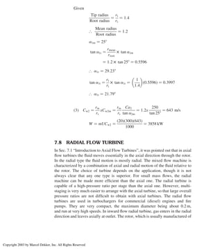 Given
Tip radius
Root radius
¼
rt
rr
¼ 1:4
[
Mean radius
Root radius
¼ 1:2
a1m ¼ 258
tan a1r ¼
rmean
rroot
£ tan a1m
¼ 1:2 £ tan 258 ¼ 0:5596
[ a1r ¼ 29:238
tan a1t ¼
rr
rt
£ tan a1r ¼
1
1:4
 
ð0:5596Þ ¼ 0:3997
[ a1t ¼ 21:798
ð3Þ Cw2 ¼
rm
rr
xCw2m ¼
rm
rr
Ca2
tan a2m
¼ 1:2x
250
tan 258
¼ 643 m/s
W ¼ mUCw2 ¼
ð20Þð300Þð643Þ
1000
¼ 3858 kW
7.8 RADIAL FLOW TURBINE
In Sec. 7.1 “Introduction to Axial Flow Turbines”, it was pointed out that in axial
ﬂow turbines the ﬂuid moves essentially in the axial direction through the rotor.
In the radial type the ﬂuid motion is mostly radial. The mixed ﬂow machine is
characterized by a combination of axial and radial motion of the ﬂuid relative to
the rotor. The choice of turbine depends on the application, though it is not
always clear that any one type is superior. For small mass ﬂows, the radial
machine can be made more efﬁcient than the axial one. The radial turbine is
capable of a high-pressure ratio per stage than the axial one. However, multi-
staging is very much easier to arrange with the axial turbine, so that large overall
pressure ratios are not difﬁcult to obtain with axial turbines. The radial ﬂow
turbines are used in turbochargers for commercial (diesel) engines and ﬁre
pumps. They are very compact, the maximum diameter being about 0.2 m,
and run at very high speeds. In inward ﬂow radial turbine, gas enters in the radial
direction and leaves axially at outlet. The rotor, which is usually manufactured of
Axial Flow and Radial Flow Gas Turbines 307
Copyright 2003 by Marcel Dekker, Inc. All Rights Reserved
 