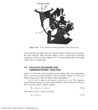 cast nickel alloy, has blades that are curved to change the ﬂow from the radial to
the axial direction. Note that this turbine is like a single-faced centrifugal
compressor with reverse ﬂow. Figures 7.8–7.10 show photographs of the radial
turbine and its essential parts.
7.9 VELOCITY DIAGRAMS AND
THERMODYNAMIC ANALYSIS
Figure 7.11 shows the velocity triangles for this turbine. The same nomenclature
that we used for axial ﬂow turbines, will be used here. Figure 7.12 shows the
Mollier diagram for a 908 ﬂow radial turbine and diffuser.
As no work is done in the nozzle, we have h01 ¼ h02. The stagnation
pressure drops from p01 to p1 due to irreversibilities. The work done per unit mass
ﬂow is given by Euler’s turbine equation
Wt ¼ U2Cw2 2 U3Cw3
ð Þ ð7:36Þ
If the whirl velocity is zero at exit then
Wt ¼ U2Cw2 ð7:37Þ
Figure 7.10 A 908 inward ﬂow radial gas turbine without nozzle ring.
Axial Flow and Radial Flow Gas Turbines 309
Copyright 2003 by Marcel Dekker, Inc. All Rights Reserved
 