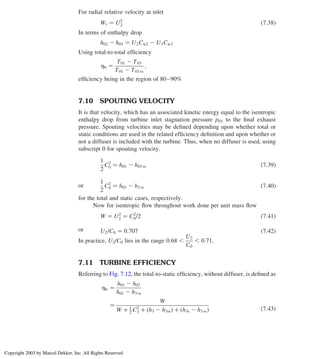 For radial relative velocity at inlet
Wt ¼ U2
2 ð7:38Þ
In terms of enthalpy drop
h02 2 h03 ¼ U2Cw2 2 U3Cw3
Using total-to-total efﬁciency
htt ¼
T01 2 T03
T01 2 T03 ss
;
efﬁciency being in the region of 80–90%
7.10 SPOUTING VELOCITY
It is that velocity, which has an associated kinetic energy equal to the isentropic
enthalpy drop from turbine inlet stagnation pressure p01 to the ﬁnal exhaust
pressure. Spouting velocities may be deﬁned depending upon whether total or
static conditions are used in the related efﬁciency deﬁnition and upon whether or
not a diffuser is included with the turbine. Thus, when no diffuser is used, using
subscript 0 for spouting velocity.
1
2
C2
0 ¼ h01 2 h03 ss ð7:39Þ
or
1
2
C2
0 ¼ h01 2 h3 ss ð7:40Þ
for the total and static cases, respectively.
Now for isentropic ﬂow throughout work done per unit mass ﬂow
W ¼ U2
2 ¼ C2
0/2 ð7:41Þ
or U2/C0 ¼ 0:707 ð7:42Þ
In practice, U2/C0 lies in the range 0:68 ,
U2
C0
, 0:71.
7.11 TURBINE EFFICIENCY
Referring to Fig. 7.12, the total-to-static efﬁciency, without diffuser, is deﬁned as
hts ¼
h01 2 h03
h01 2 h3 ss
¼
W
W þ 1
2 C2
3 þ h3 2 h3ss
ð Þ þ h3s 2 h3 ss
ð Þ ð7:43Þ
Axial Flow and Radial Flow Gas Turbines 311
Copyright 2003 by Marcel Dekker, Inc. All Rights Reserved
 