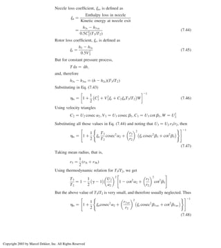 Nozzle loss coefﬁcient, jn, is deﬁned as
jn ¼
Enthalpy loss in nozzle
Kinetic energy at nozzle exit
¼
h3s 2 h3 ss
0:5C2
2 T3/T2
ð Þ
ð7:44Þ
Rotor loss coefﬁcient, jr, is deﬁned as
jr ¼
h3 2 h3s
0:5V2
3
ð7:45Þ
But for constant pressure process,
T ds ¼ dh;
and, therefore
h3s 2 h3ss ¼ h 2 h2s
ð Þ T3/T2
ð Þ
Substituting in Eq. (7.43)
hts ¼ 1 þ
1
2
C2
3 þ V2
3jr þ C2jnT3/T2
 
W
21
ð7:46Þ
Using velocity triangles
C2 ¼ U2 cosec a2; V3 ¼ U3 cosec b3; C3 ¼ U3 cot b3; W ¼ U2
2
Substituting all those values in Eq. (7.44) and noting that U3 ¼ U2 r3/r2, then
hts ¼ 1 þ
1
2
jn
T3
T2
cosec2
a2 þ
r3
r2
 2
jr cosec2
b3 þ cot2
b3
 
( )
 #21
ð7:47Þ
Taking mean radius, that is,
r3 ¼
1
2
r3t þ r3h
ð Þ
Using thermodynamic relation for T3/T2, we get
T3
T2
¼ 1 2
1
2
g 2 1
  U2
a2
 2
1 2 cot2
a2 þ
r3
r2
 2
cot2
b3
 #
But the above value of T3/T2 is very small, and therefore usually neglected. Thus
hts ¼ 1 þ
1
2
jncosec2
a2 þ
r3 av
r2
 2
jr cosec2
b3 av þ cot2
b3 av
 
( )
 #21
ð7:48Þ
Chapter 7
312
Copyright 2003 by Marcel Dekker, Inc. All Rights Reserved
 
