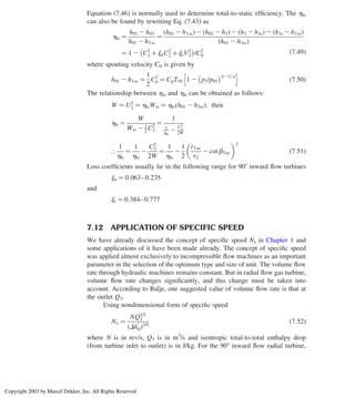 Equation (7.46) is normally used to determine total-to-static efﬁciency. The hts
can also be found by rewriting Eq. (7.43) as
hts ¼
h01 2 h03
h01 2 h3ss
¼
h01 2 h3ss
ð Þ 2 h03 2 h3
ð Þ 2 h3 2 h3s
ð Þ 2 h3s 2 h3ss
ð Þ
h01 2 h3ss
ð Þ
¼ 1 2 C2
3 þ jnC2
2 þ jrV2
3
 
/C2
0
ð7:49Þ
where spouting velocity C0 is given by
h01 2 h3ss ¼
1
2
C2
0 ¼ CpT01 1 2 p3/p01
 g21=g
h i
ð7:50Þ
The relationship between hts and htt can be obtained as follows:
W ¼ U2
2 ¼ htsWts ¼ hts h01 2 h3ss
ð Þ; then
htt ¼
W
Wts 2 1
2 C2
3
¼
1
1
hts
2
C2
3
2W
[
1
htt
¼
1
hts
2
C2
3
2W
¼
1
hts
2
1
2
r3av
r2
2 cotb3av
 2
ð7:51Þ
Loss coefﬁcients usually lie in the following range for 908 inward ﬂow turbines
jn ¼ 0:063–0:235
and
jr ¼ 0:384–0:777
7.12 APPLICATION OF SPECIFIC SPEED
We have already discussed the concept of speciﬁc speed Ns in Chapter 1 and
some applications of it have been made already. The concept of speciﬁc speed
was applied almost exclusively to incompressible ﬂow machines as an important
parameter in the selection of the optimum type and size of unit. The volume ﬂow
rate through hydraulic machines remains constant. But in radial ﬂow gas turbine,
volume ﬂow rate changes signiﬁcantly, and this change must be taken into
account. According to Balje, one suggested value of volume ﬂow rate is that at
the outlet Q3.
Using nondimensional form of speciﬁc speed
Ns ¼
NQ1/2
3
ðDh
0
0Þ3/4
ð7:52Þ
where N is in rev/s, Q3 is in m3
/s and isentropic total-to-total enthalpy drop
(from turbine inlet to outlet) is in J/kg. For the 908 inward ﬂow radial turbine,
Axial Flow and Radial Flow Gas Turbines 313
Copyright 2003 by Marcel Dekker, Inc. All Rights Reserved
 