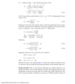 U2 ¼ pND2 and Dh0s ¼ 1
2 C2
0; factorizing the Eq. (7.52)
Ns ¼
Q1/2
3
1
2 C2
0
 3/4
U2
pD2
 
U2
pND2
 1/2
¼
ﬃﬃﬃ
2
p
p
 3/2
U2
C0
 3/2
Q3
ND3
2
 1/2
ð7:53Þ
For 908 inward ﬂow radial turbine, U2/C0 ¼ 1ﬃﬃ
2
p ¼ 0:707; substituting this value
in Eq. (7.53),
Ns ¼ 0:18
Q3
ND3
2
 1/2
; rev ð7:54Þ
Equation (7.54) shows that speciﬁc speed is directly proportional to the square
root of the volumetric ﬂow coefﬁcient. Assuming a uniform axial velocity at rotor
exit C3, so that Q3 ¼ A3C3, rotor disc area Ad ¼ pD2
2/4, then
N ¼ U2/ pD2
ð Þ ¼
C0
ﬃﬃﬃ
2
p
2 pD2
Q3
ND3
2
¼
A3C32 pD2
ﬃﬃﬃ
2
p
C0D2
2
¼
A3
Ad
C3
C0
p2
2
ﬃﬃﬃ
2
p
Therefore,
Ns ¼ 0:336
C3
C0
 1
2
A3
Ad
 1
2
; rev ð7:55Þ
¼ 2:11
C3
C0
 1
2
A3
Ad
 1
2
; rad ð7:56Þ
Suggested values for C3/Co and A3/Ad are as follows:
0:04 , C3/C0 , 0:3
0:1 , A3/Ad , 0:5
Then 0:3 , Ns , 1:1; rad
Thus the Ns range is very small and Fig. 7.13 shows the variation of efﬁciency with
Ns, where it is seen to match the axial ﬂow gas turbine over the limited range of Ns.
Design Example 7.11 A small inward radial ﬂow gas turbine operates at its
design point with a total-to-total efﬁciency of 0.90. The stagnation pressure and
temperature of the gas at nozzle inlet are 310 kPa and 1145K respectively. The
ﬂow leaving the turbine is diffused to a pressure of 100 kPa and the velocity of
Chapter 7
314
Copyright 2003 by Marcel Dekker, Inc. All Rights Reserved
 