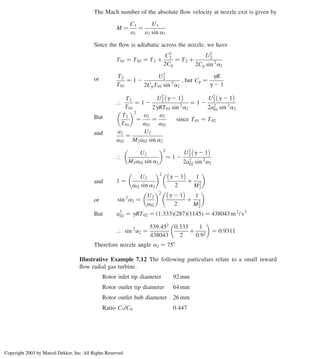 The Mach number of the absolute ﬂow velocity at nozzle exit is given by
M ¼
C1
a1
¼
U1
a1 sin a1
Since the ﬂow is adiabatic across the nozzle, we have
T01 ¼ T02 ¼ T2 þ
C2
2
2Cp
¼ T2 þ
U2
2
2Cp sin 2
a2
or T2
T01
¼ 1 2
U2
2
2CpT01 sin 2
a2
; but Cp ¼
gR
g 2 1
[
T2
T01
¼ 1 2
U2
2 g 2 1
 
2gRT01 sin 2
a2
¼ 1 2
U2
2 g 2 1
 
2a2
01 sin 2
a2
But T2
T01
 2
¼
a2
a01
¼
a2
a02
since T01 ¼ T02
and a2
a02
¼
U2
M2a02 sin a2
[
U2
M2a02 sin a2
 2
¼ 1 2
U2
2 g 2 1
 
2a2
02 sin 2
a2
and 1 ¼
U2
a02 sin a2
 2
g 2 1
 
2
þ
1
M2
2
 
or sin 2
a2 ¼
U2
a02
 2
g 2 1
 
2
þ
1
M2
2
 
But a2
02 ¼ gRT02 ¼ ð1:333Þð287Þð1145Þ ¼ 438043 m2
/ s2
[ sin 2
a2 ¼
539:452
438043
0:333
2
þ
1
0:92
 
¼ 0:9311
Therefore nozzle angle a2 ¼ 758
Illustrative Example 7.12 The following particulars relate to a small inward
ﬂow radial gas turbine.
Rotor inlet tip diameter 92 mm
Rotor outlet tip diameter 64 mm
Rotor outlet hub diameter 26 mm
Ratio C3/C0 0:447
Chapter 7
316
Copyright 2003 by Marcel Dekker, Inc. All Rights Reserved
 