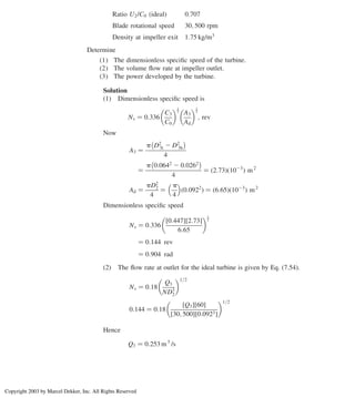 Ratio U2/C0 ðidealÞ 0:707
Blade rotational speed 30; 500 rpm
Density at impeller exit 1:75 kg/m3
Determine
(1) The dimensionless speciﬁc speed of the turbine.
(2) The volume ﬂow rate at impeller outlet.
(3) The power developed by the turbine.
Solution
(1) Dimensionless speciﬁc speed is
Ns ¼ 0:336
C3
C0
 1
2
A3
Ad
 1
2
; rev
Now
A3 ¼
p D2
3t 2 D2
3h
 
4
¼
p 0:0642
2 0:0262
 
4
¼ ð2:73Þð1023
Þ m2
Ad ¼
pD2
2
4
¼
p
4
 
ð0:0922
Þ ¼ ð6:65Þð1023
Þ m2
Dimensionless speciﬁc speed
Ns ¼ 0:336
½0:447½2:73
6:65
 1
2
¼ 0:144 rev
¼ 0:904 rad
(2) The ﬂow rate at outlet for the ideal turbine is given by Eq. (7.54).
Ns ¼ 0:18
Q3
ND3
2
 1=2
0:144 ¼ 0:18
½Q3½60
½30; 500½0:0923
 1=2
Hence
Q3 ¼ 0:253 m3
/s
Axial Flow and Radial Flow Gas Turbines 317
Copyright 2003 by Marcel Dekker, Inc. All Rights Reserved
 