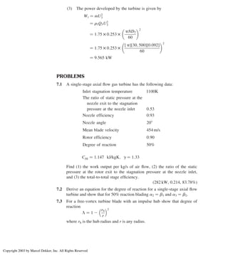 (3) The power developed by the turbine is given by
Wt ¼ _
mU2
3
¼ r3Q3U2
3
¼ 1:75 £ 0:253 £
pND2
60
 2
¼ 1:75 £ 0:253 £
½ p½30; 500½0:092
60
 2
¼ 9:565 kW
PROBLEMS
7.1 A single-stage axial ﬂow gas turbine has the following data:
Inlet stagnation temperature 1100K
The ratio of static pressure at the
nozzle exit to the stagnation
pressure at the nozzle inlet 0:53
Nozzle efficiency 0:93
Nozzle angle 208
Mean blade velocity 454 m/s
Rotor efficiency 0:90
Degree of reaction 50%
Cpg ¼ 1:147 kJ/kgK; g ¼ 1:33
Find (1) the work output per kg/s of air ﬂow, (2) the ratio of the static
pressure at the rotor exit to the stagnation pressure at the nozzle inlet,
and (3) the total-to-total stage efﬁciency.
(282 kW, 0.214, 83.78%)
7.2 Derive an equation for the degree of reaction for a single-stage axial ﬂow
turbine and show that for 50% reaction blading a2 ¼ b3 and a3 ¼ b2.
7.3 For a free-vortex turbine blade with an impulse hub show that degree of
reaction
L ¼ 1 2
rh
r
 2
where rh is the hub radius and r is any radius.
Chapter 7
318
Copyright 2003 by Marcel Dekker, Inc. All Rights Reserved
 