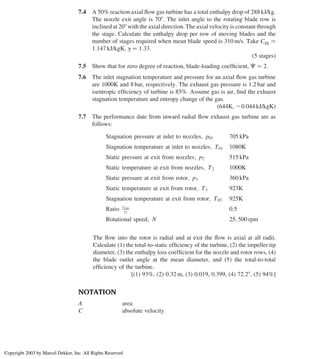 7.4 A 50% reaction axial ﬂow gas turbine has a total enthalpy drop of 288 kJ/kg.
The nozzle exit angle is 708. The inlet angle to the rotating blade row is
inclined at 208 with the axial direction. The axial velocity is constant through
the stage. Calculate the enthalpy drop per row of moving blades and the
number of stages required when mean blade speed is 310 m/s. Take Cpg ¼
1:147 kJ/kgK; g ¼ 1:33:
(5 stages)
7.5 Show that for zero degree of reaction, blade-loading coefﬁcient, C ¼ 2.
7.6 The inlet stagnation temperature and pressure for an axial ﬂow gas turbine
are 1000K and 8 bar, respectively. The exhaust gas pressure is 1.2 bar and
isentropic efﬁciency of turbine is 85%. Assume gas is air, ﬁnd the exhaust
stagnation temperature and entropy change of the gas.
(644K, 20.044 kJ/kgK)
7.7 The performance date from inward radial ﬂow exhaust gas turbine are as
follows:
Stagnation pressure at inlet to nozzles; p01 705 kPa
Stagnation temperature at inlet to nozzles; T01 1080K
Static pressure at exit from nozzles; p2 515 kPa
Static temperature at exit from nozzles; T2 1000K
Static pressure at exit from rotor; p3 360 kPa
Static temperature at exit from rotor; T3 923K
Stagnation temperature at exit from rotor; T03 925K
Ratio r2 av
r2
0:5
Rotational speed; N 25; 500 rpm
The ﬂow into the rotor is radial and at exit the ﬂow is axial at all radii.
Calculate (1) the total-to-static efﬁciency of the turbine, (2) the impeller tip
diameter, (3) the enthalpy loss coefﬁcient for the nozzle and rotor rows, (4)
the blade outlet angle at the mean diameter, and (5) the total-to-total
efﬁciency of the turbine.
[(1) 93%, (2) 0.32 m, (3) 0.019, 0.399, (4) 72.28, (5) 94%]
NOTATION
A area
C absolute velocity
Axial Flow and Radial Flow Gas Turbines 319
Copyright 2003 by Marcel Dekker, Inc. All Rights Reserved
 