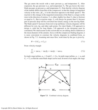 The gas enters the nozzle with a static pressure p1 and temperature T1. After
expansion, the gas pressure is p2 and temperature T2. The gas leaves the rotor-
blade passages at pressure p3 and temperature T3. Note that the velocity diagram
of the turbine differs from that of the compressor, in that the change in tangential
velocity in the rotor, DCw, is in the direction opposite to the blade speed U. The
reaction to this change in the tangential momentum of the ﬂuid is a torque on the
rotor in the direction of motion. V3 is either slightly less than V2 (due to friction)
or equal to V2. But in reaction stage, V3 will always be greater than V2 because
part of pressure drop will be converted into kinetic energy in the moving blade.
The blade speed U increases from root to tip and hence velocity diagrams will be
different for root, tip, and other radii points. For short blades, 2-D approach in
design is valid but for long blades, 3-D approach in the designing must be
considered. We shall assume in this section that we are talking about conditions at
the mean diameter of the annulus. Just as with the compressor blading diagram, it
is more convenient to construct the velocity diagrams in combined form, as
shown in Fig. 7.3. Assuming unit mass ﬂow, work done by the gas is given by
W ¼ U Cw2 þ Cw3
ð Þ ð7:1Þ
From velocity triangle
U
Ca
¼ tan a2 2 tan b2 ¼ tan b3 2 tan a3 ð7:2Þ
In single-stage turbine, a1 ¼ 0 and C1 ¼ Ca1. In multi-stage turbine, a1 ¼ a3 and
C1 ¼ C3 so that the same blade shape can be used. In terms of air angles, the stage
Figure 7.3 Combined velocity diagram.
Chapter 7
286
Copyright 2003 by Marcel Dekker, Inc. All Rights Reserved
 