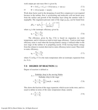 work output per unit mass ﬂow is given by
W ¼ U Cw2 þ Cw3
ð Þ ¼ UCa tan a2 þ tan a3
ð Þ ð7:3Þ
or W ¼ UCa tan b2 þ tan b3
 
ð7:4Þ
Work done factor used in the designing of axial ﬂow compressor is not required
because in the turbine, ﬂow is accelerating and molecules will not break away
from the surface and growth of the boundary layer along the annulus walls is
negligible. The stagnation pressure ratio of the stage p01/p03 can be found from
DT0s ¼ hsT01 1 2
1
p01/p03
  g21
ð Þ/g
 #
ð7:5Þ
where hs is the isentropic efﬁciency given by
hs ¼
T01 2 T03
T01 2 T 0
03
ð7:6Þ
The efﬁciency given by Eq. (7.6) is based on stagnation (or total)
temperature, and it is known as total-to-total stage efﬁciency. Total-to-total stage
efﬁciency term is used when the leaving kinetics energy is utilized either in the
next stage of the turbine or in propelling nozzle. If the leaving kinetic energy
from the exhaust is wasted, then total-to-static efﬁciency term is used. Thus total-
to-static efﬁciency,
hts ¼
T01 2 T03
T01 2 T
0
3
ð7:7Þ
where T 0
3 in Eq. (7.7) is the static temperature after an isentropic expansion from
p01 to p3.
7.3 DEGREE OF REACTION (L)
Degree of reaction is deﬁned as
L ¼
Enthalpy drop in the moving blades
Enthalpy drop in the stage
¼
h2 2 h3
h1 2 h3
¼
Ca
2U
tan b1 2 tan b2
 
ð7:8Þ
This shows the fraction of the stage expansion, which occurs in the rotor, and it is
usual to deﬁne in terms of the static temperature drops, namely
L ¼
T2 2 T3
T1 2 T3
ð7:9Þ
Axial Flow and Radial Flow Gas Turbines 287
Copyright 2003 by Marcel Dekker, Inc. All Rights Reserved
 