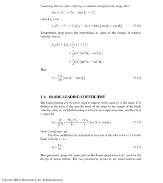 Assuming that the axial velocity is constant throughout the stage, then
Ca2 ¼ Ca3 ¼ Ca1; and C3 ¼ C1
From Eq. (7.4)
Cp T1 2 T3
ð Þ ¼ Cp T01 2 T03
ð Þ ¼ UCa tan b2 þ tan b3
 
ð7:10Þ
Temperature drop across the rotor-blades is equal to the change in relative
velocity, that is
Cp T2 2 T3
ð Þ ¼
1
2
V2
3 2 V2
2
 
¼
1
2
Ca2
sec2
b3 2 sec2
b2
 
¼
1
2
Ca2
tan2
b3 2 tan2
b2
 
Thus
L ¼
Ca
2U
tan b3 2 tan b2
 
ð7:11Þ
7.4 BLADE-LOADING COEFFICIENT
The blade-loading coefﬁcient is used to express work capacity of the stage. It is
deﬁned as the ratio of the speciﬁc work of the stage to the square of the blade
velocity—that is, the blade-loading coefﬁcient or temperature-drop coefﬁcient c
is given by
c ¼
W
1
2 U 2
¼
2CpDTos
U 2
¼
2Ca
U
tan b2 þ tan b3
 
ð7:12Þ
Flow Coefﬁcient (f)
The ﬂow coefﬁcient, f, is deﬁned as the ratio of the inlet velocity Ca to the
blade velocity U, i.e.,
f ¼
Ca
U
ð7:13Þ
This parameter plays the same part as the blade-speed ratio U/C1 used in the
design of steam turbine. The two parameters, c and f, are dimensionless and
Chapter 7
288
Copyright 2003 by Marcel Dekker, Inc. All Rights Reserved
 