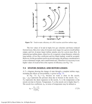 The low values of f and c imply low gas velocities and hence reduced
friction losses. But a low value of c means more stages for a given overall turbine
output, and low f means larger turbine annulus area for a given mass ﬂow. In
industrial gas turbine plants, where low sfc is required, a large diameter, relatively
long turbine, of low ﬂow coefﬁcient and low blade loading, would be accepted.
However, for the gas turbine used in an aircraft engine, the primary consideration is
to have minimum weight, and a small frontal area. Therefore it is necessary to use
higher values of c and f but at the expense of efﬁciency (see Fig. 7.4).
7.5 STATOR (NOZZLE) AND ROTOR LOSSES
A T–s diagram showing the change of state through a complete turbine stage,
including the effects of irreversibility, is given in Fig. 7.5.
In Fig. 7.5, T02 ¼ T01 because no work is done in the nozzle,
ðp01 2 p02Þ represents the pressure drop due to friction in the nozzle. ðT01 2
T
0
2Þ represents the ideal expansion in the nozzle, T2 is the temperature at the
nozzle exit due to friction. Temperature, T2 at the nozzle exit is higher than T
0
2.
The nozzle loss coefﬁcient, lN, in terms of temperature may be deﬁned as
lN ¼
T2 2 T
0
2
C2
2/2Cp
ð7:23Þ
Figure 7.4 Total-to-static efﬁciency of a 50% reaction axial ﬂow turbine stage.
Chapter 7
290
Copyright 2003 by Marcel Dekker, Inc. All Rights Reserved
 