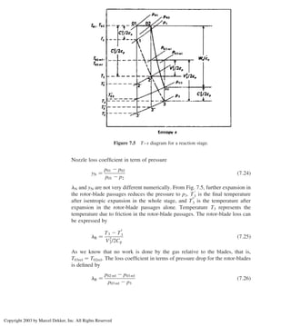 Nozzle loss coefﬁcient in term of pressure
yN ¼
p01 2 p02
p01 2 p2
ð7:24Þ
lN and yN are not very different numerically. From Fig. 7.5, further expansion in
the rotor-blade passages reduces the pressure to p3. T
0
3 is the ﬁnal temperature
after isentropic expansion in the whole stage, and T
00
3 is the temperature after
expansion in the rotor-blade passages alone. Temperature T3 represents the
temperature due to friction in the rotor-blade passages. The rotor-blade loss can
be expressed by
lR ¼
T3 2 T
00
3
V2
3/2Cp
ð7:25Þ
As we know that no work is done by the gas relative to the blades, that is,
T03rel ¼ T02rel. The loss coefﬁcient in terms of pressure drop for the rotor-blades
is deﬁned by
lR ¼
p02 rel 2 p03 rel
p03 rel 2 p3
ð7:26Þ
Figure 7.5 T–s diagram for a reaction stage.
Axial Flow and Radial Flow Gas Turbines 291
Copyright 2003 by Marcel Dekker, Inc. All Rights Reserved
 