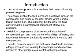 Introduction
• An axial compressor is a machine that can continuously
pressurize gases.
• The energy level of the fluid increases as it flows through the
compressor due action of the rotor blades which exert a
torque on the fluid. The stationary blades slow the fluid,
converting the circumferential component of flow into
pressure.
• Axial flow compressors produce a continuous flow of
compressed gas, and have the benefits of high efficiency and
large mass flow rate, particularly in relation to their size and
cross-section.
• They do, however, require several rows of airfoils to achieve
a large pressure rise, making them complex and expensive
relative to other designs (e.g. centrifugal compressors).
 