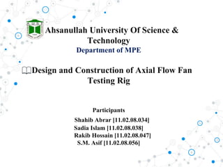 Ahsanullah University Of Science &
Technology
Department of MPE
Design and Construction of Axial Flow Fan
Testing Rig
Participants
Shahib Abrar [11.02.08.034]
Sadia Islam [11.02.08.038]
Rakib Hossain [11.02.08.047]
S.M. Asif [11.02.08.056]
 