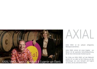 AXIALVINOS | Louis Geirnaerdt & Eugenie van Ekeris
AXIAL VINOS ist ein weltweit erfolgreiches
Weinexportunternehmen.
AXIAL VINOS rechnet mit einem Angebot von
Weinen mit der spanischen Herkunftsbezeichnung,
die die meist internationalen Anerkennung haben.
Der Erfolg von AXIAL VINOS auf dem Weltmarkt
gründet sich vor allem auf der Erfahrung und den
Verbindungen von Louis Geirnardt und Eugenie
Ekeris, die das Unternehmen führen.
 