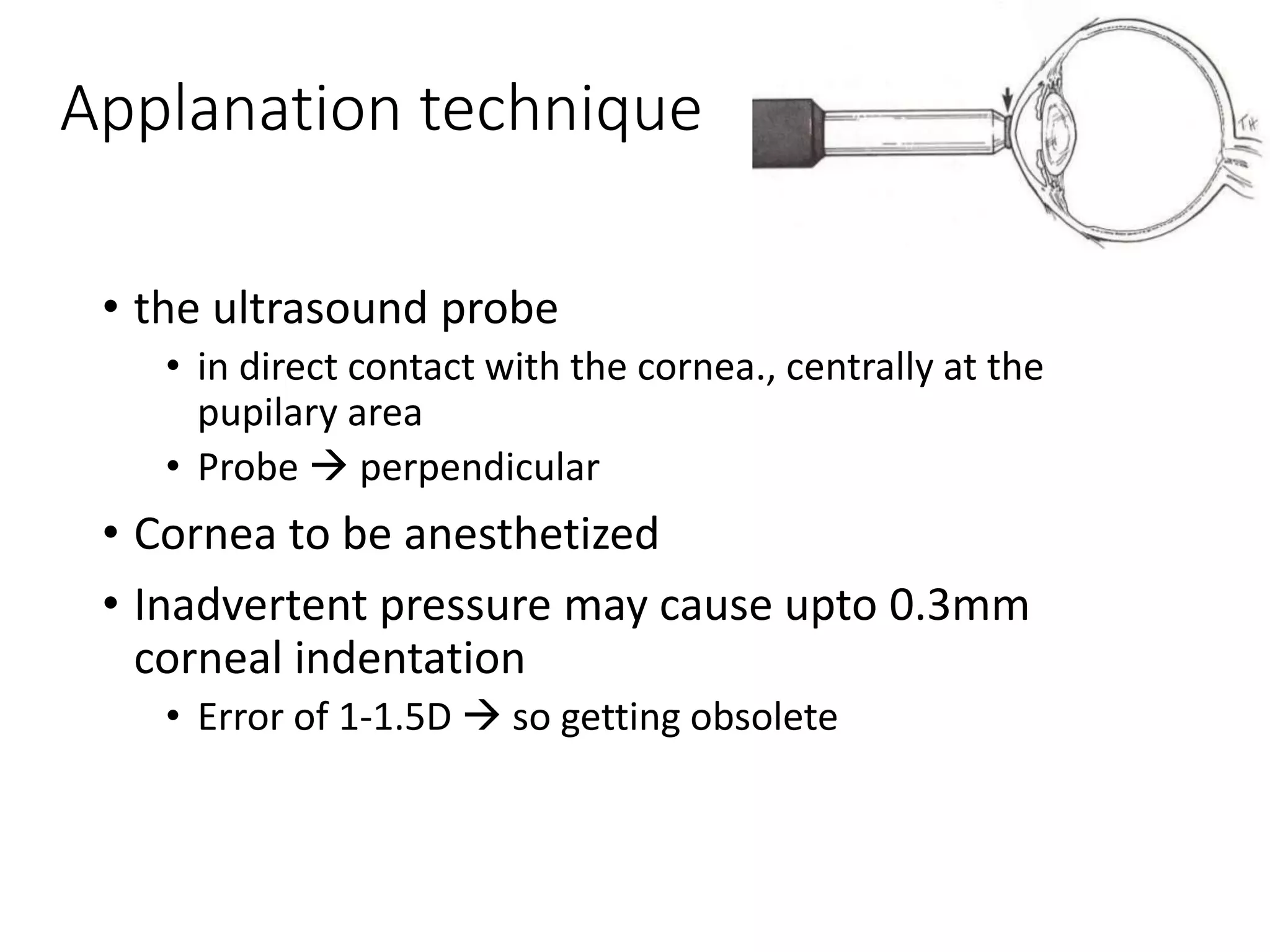 Applanation technique
• the ultrasound probe
• in direct contact with the cornea., centrally at the
pupilary area
• Probe  perpendicular
• Cornea to be anesthetized
• Inadvertent pressure may cause upto 0.3mm
corneal indentation
• Error of 1-1.5D  so getting obsolete
 
