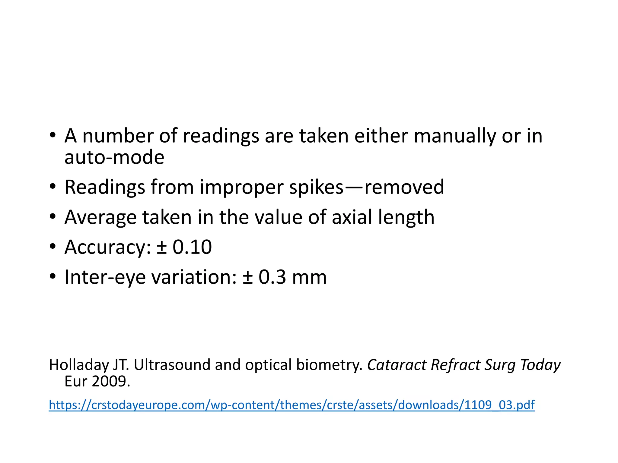• A number of readings are taken either manually or in
auto-mode
• Readings from improper spikes—removed
• Average taken in the value of axial length
• Accuracy: ± 0.10
• Inter-eye variation: ± 0.3 mm
Holladay JT. Ultrasound and optical biometry. Cataract Refract Surg Today
Eur 2009.
https://crstodayeurope.com/wp-content/themes/crste/assets/downloads/1109_03.pdf
 