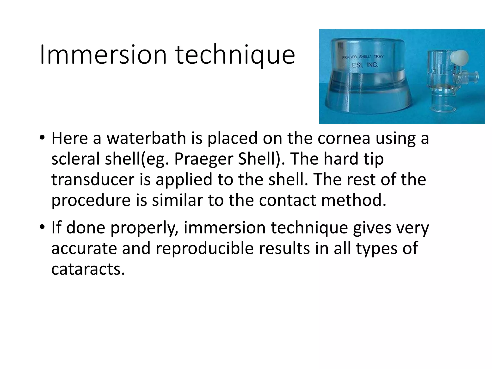Immersion technique
• Here a waterbath is placed on the cornea using a
scleral shell(eg. Praeger Shell). The hard tip
transducer is applied to the shell. The rest of the
procedure is similar to the contact method.
• If done properly, immersion technique gives very
accurate and reproducible results in all types of
cataracts.
 