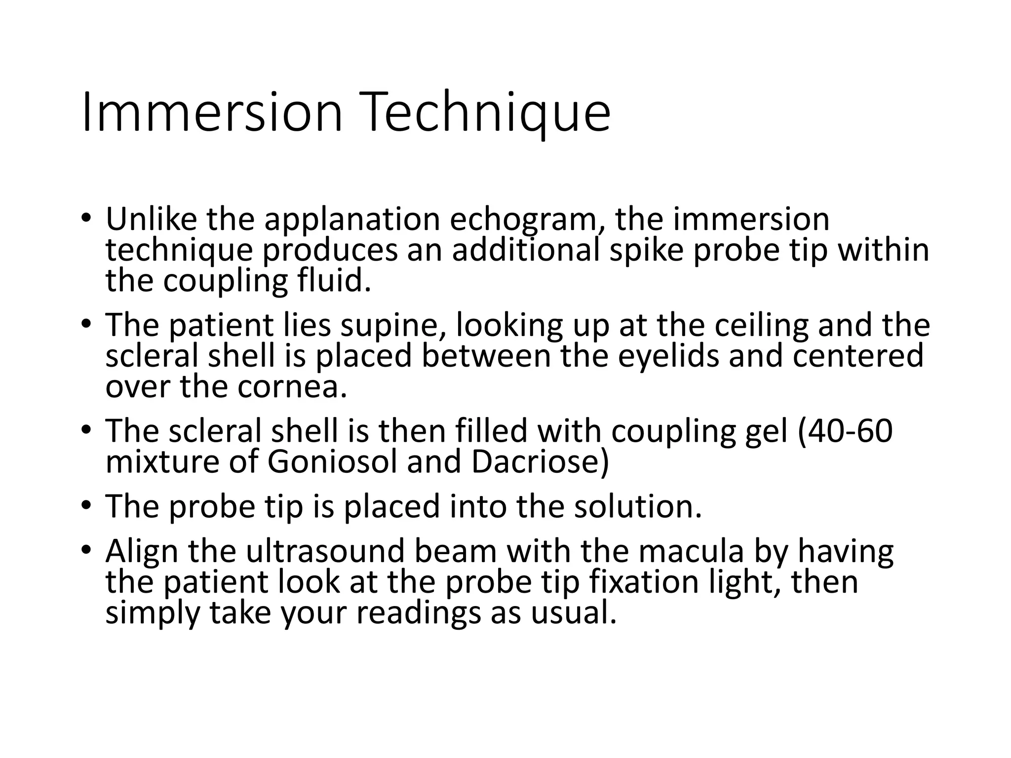 Immersion Technique
• Unlike the applanation echogram, the immersion
technique produces an additional spike probe tip within
the coupling fluid.
• The patient lies supine, looking up at the ceiling and the
scleral shell is placed between the eyelids and centered
over the cornea.
• The scleral shell is then filled with coupling gel (40-60
mixture of Goniosol and Dacriose)
• The probe tip is placed into the solution.
• Align the ultrasound beam with the macula by having
the patient look at the probe tip fixation light, then
simply take your readings as usual.
 