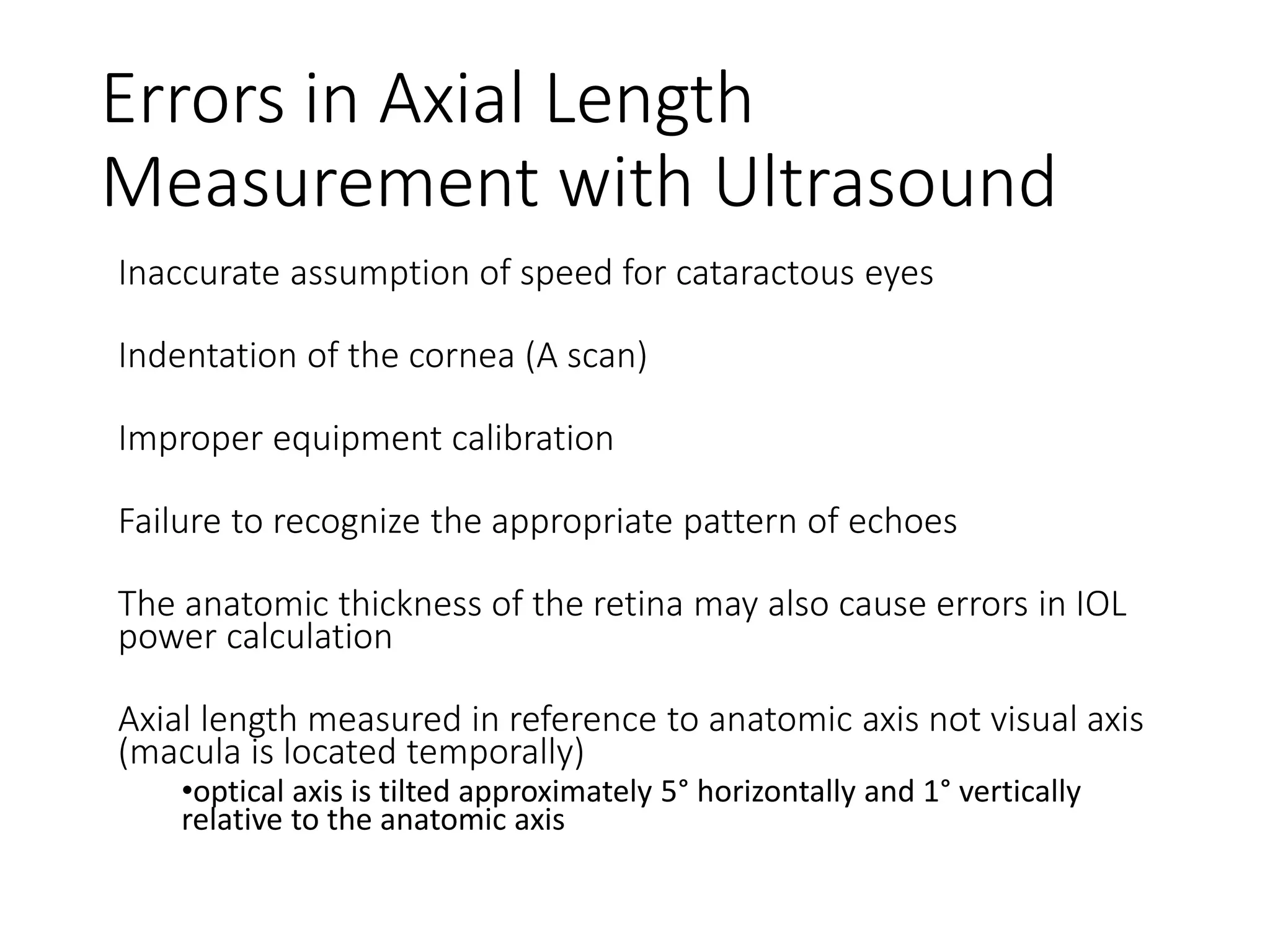 Errors in Axial Length
Measurement with Ultrasound
Inaccurate assumption of speed for cataractous eyes
Indentation of the cornea (A scan)
Improper equipment calibration
Failure to recognize the appropriate pattern of echoes
The anatomic thickness of the retina may also cause errors in IOL
power calculation
Axial length measured in reference to anatomic axis not visual axis
(macula is located temporally)
•optical axis is tilted approximately 5° horizontally and 1° vertically
relative to the anatomic axis
 